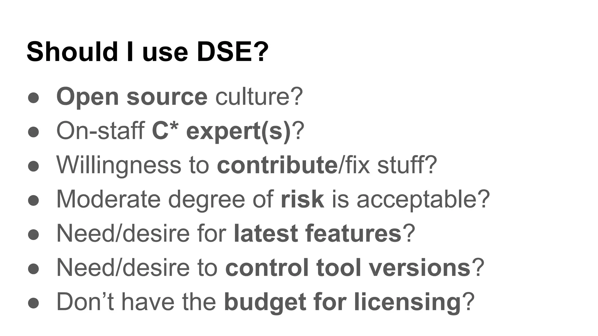 Should I use DSE?
● Open source culture?
● On-staff C* expert(s)?
● Willingness to contribute/fix stuff?
● Moderate degree of risk is acceptable?
● Need/desire for latest features?
● Need/desire to control tool versions?
● Don’t have the budget for licensing?
 