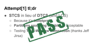 Attempt[1] tl;dr
● STCS in lieu of DTCS (and LCS)
○ Because it’s bulletproof
○ Partitions spanning sstables is acceptable
○ Testing Time-Window compaction (thanks Jeff
Jirsa)
 