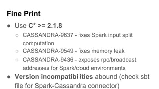 Fine Print
● Use C* >= 2.1.8
○ CASSANDRA-9637 - fixes Spark input split
computation
○ CASSANDRA-9549 - fixes memory leak
○ CASSANDRA-9436 - exposes rpc/broadcast
addresses for Spark/cloud environments
● Version incompatibilities abound (check sbt
file for Spark-Cassandra connector)
 