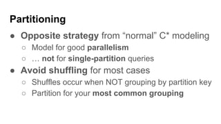 Partitioning
● Opposite strategy from “normal” C* modeling
○ Model for good parallelism
○ … not for single-partition queries
● Avoid shuffling for most cases
○ Shuffles occur when NOT grouping by partition key
○ Partition for your most common grouping
 