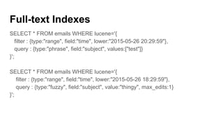 Full-text Indexes
SELECT * FROM emails WHERE lucene='{
filter : {type:"range", field:"time", lower:"2015-05-26 20:29:59"},
query : {type:"phrase", field:"subject", values:["test"]}
}';
SELECT * FROM emails WHERE lucene='{
filter : {type:"range", field:"time", lower:"2015-05-26 18:29:59"},
query : {type:"fuzzy", field:"subject", value:"thingy", max_edits:1}
}';
 