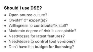 Should I use DSE?
● Open source culture?
● On-staff C* expert(s)?
● Willingness to contribute/fix stuff?
● Moderate degree of risk is acceptable?
● Need/desire for latest features?
● Need/desire to control tool versions?
● Don’t have the budget for licensing?
 