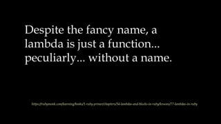 Despite the fancy name, a
lambda is just a function...
peculiarly... without a name.
https://rubymonk.com/learning/books/1-ruby-primer/chapters/34-lambdas-and-blocks-in-ruby/lessons/77-lambdas-in-ruby
 