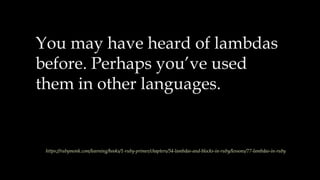 You may have heard of lambdas
before. Perhaps you’ve used
them in other languages.
https://rubymonk.com/learning/books/1-ruby-primer/chapters/34-lambdas-and-blocks-in-ruby/lessons/77-lambdas-in-ruby
 