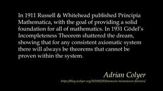 In 1911 Russell & Whitehead published Principia
Mathematica, with the goal of providing a solid
foundation for all of mathematics.
In 1911 Russell & Whitehead published Principia
Mathematica, with the goal of providing a solid
foundation for all of mathematics. In 1931 Gödel’s
Incompleteness Theorem shattered the dream,
showing that for any consistent axiomatic system
there will always be theorems that cannot be
proven within the system.
Adrian Colyer
https://blog.acolyer.org/2020/02/03/measure-mismeasure-fairness/
 