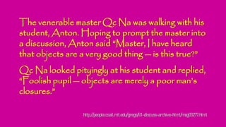 The venerable master Qc Na was walking with his
student, Anton. Hoping to prompt the master into
a discussion, Anton said “Master, I have heard
that objects are a very good thing — is this true?”
Qc Na looked pityingly at his student and replied,
“Foolish pupil — objects are merely a poor man’s
closures.”
http://people.csail.mit.edu/gregs/ll1-discuss-archive-html/msg03277.html
 