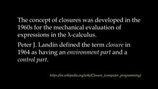 The concept of closures was developed in the
1960s for the mechanical evaluation of
expressions in the λ-calculus.
Peter J. Landin defined the term closure in
1964 as having an environment part and a
control part.
https://en.wikipedia.org/wiki/Closure_(computer_programming)
 