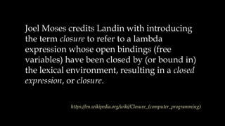 Joel Moses credits Landin with introducing
the term closure to refer to a lambda
expression whose open bindings (free
variables) have been closed by (or bound in)
the lexical environment, resulting in a closed
expression, or closure.
https://en.wikipedia.org/wiki/Closure_(computer_programming)
 