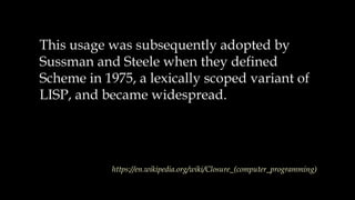 This usage was subsequently adopted by
Sussman and Steele when they defined
Scheme in 1975, a lexically scoped variant of
LISP, and became widespread.
https://en.wikipedia.org/wiki/Closure_(computer_programming)
 