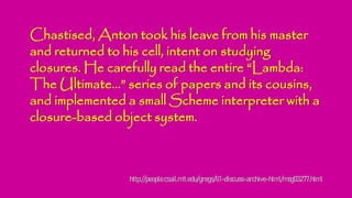 Chastised, Anton took his leave from his master
and returned to his cell, intent on studying
closures. He carefully read the entire “Lambda:
The Ultimate...” series of papers and its cousins,
and implemented a small Scheme interpreter with a
closure-based object system.
http://people.csail.mit.edu/gregs/ll1-discuss-archive-html/msg03277.html
 