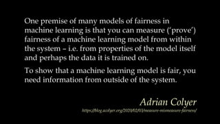 One premise of many models of fairness in
machine learning is that you can measure (‘prove’)
fairness of a machine learning model from within
the system – i.e. from properties of the model itself
and perhaps the data it is trained on.
To show that a machine learning model is fair, you
need information from outside of the system.
Adrian Colyer
https://blog.acolyer.org/2020/02/03/measure-mismeasure-fairness/
 