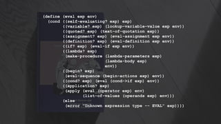 (define (eval exp env)
(cond ((self-evaluating? exp) exp)
((variable? exp) (lookup-variable-value exp env))
((quoted? exp) (text-of-quotation exp))
((assignment? exp) (eval-assignment exp env))
((definition? exp) (eval-definition exp env))
((if? exp) (eval-if exp env))
((lambda? exp)
(make-procedure (lambda-parameters exp)
(lambda-body exp)
env))
((begin? exp)
(eval-sequence (begin-actions exp) env))
((cond? exp) (eval (cond->if exp) env))
((application? exp)
(apply (eval (operator exp) env)
(list-of-values (operands exp) env)))
(else
(error "Unknown expression type -- EVAL" exp))))
 