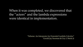 When it was completed, we discovered that
the “actors” and the lambda expressions
were identical in implementation.
“Scheme: An Interpreter for Extended Lambda Calculus”
Gerald Jay Sussman & Guy L Steele Jr
 