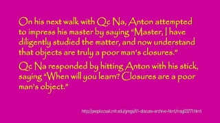 On his next walk with Qc Na, Anton attempted
to impress his master by saying “Master, I have
diligently studied the matter, and now understand
that objects are truly a poor man’s closures.”
Qc Na responded by hitting Anton with his stick,
saying “When will you learn? Closures are a poor
man’s object.”
http://people.csail.mit.edu/gregs/ll1-discuss-archive-html/msg03277.html
 
