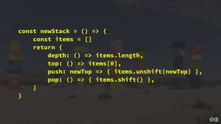 const newStack = () => {
const items = []
return {
depth: () => items.length,
top: () => items[0],
push: newTop => { items.unshift(newTop) },
pop: () => { items.shift() },
}
}
 