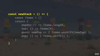 const newStack = () => {
const items = []
return {
depth: () => items.length,
top: () => items[0],
push: newTop => { items.unshift(newTop) },
pop: () => { items.shift() },
}
}
 