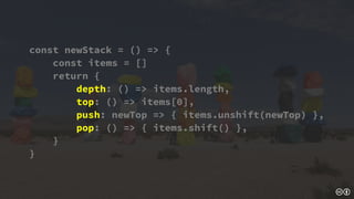 const newStack = () => {
const items = []
return {
depth: () => items.length,
top: () => items[0],
push: newTop => { items.unshift(newTop) },
pop: () => { items.shift() },
}
}
 