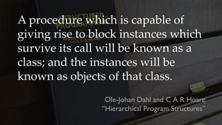 A procedure which is capable of
giving rise to block instances which
survive its call will be known as a
class; and the instances will be
known as objects of that class.
Ole-Johan Dahl and C A R Hoare
“Hierarchical Program Structures”
 