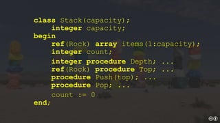 class Stack(capacity);
integer capacity;
begin
ref(Rock) array items(1:capacity);
integer count;
integer procedure Depth; ...
ref(Rock) procedure Top; ...
procedure Push(top); ...
procedure Pop; ...
count := 0
end;
 