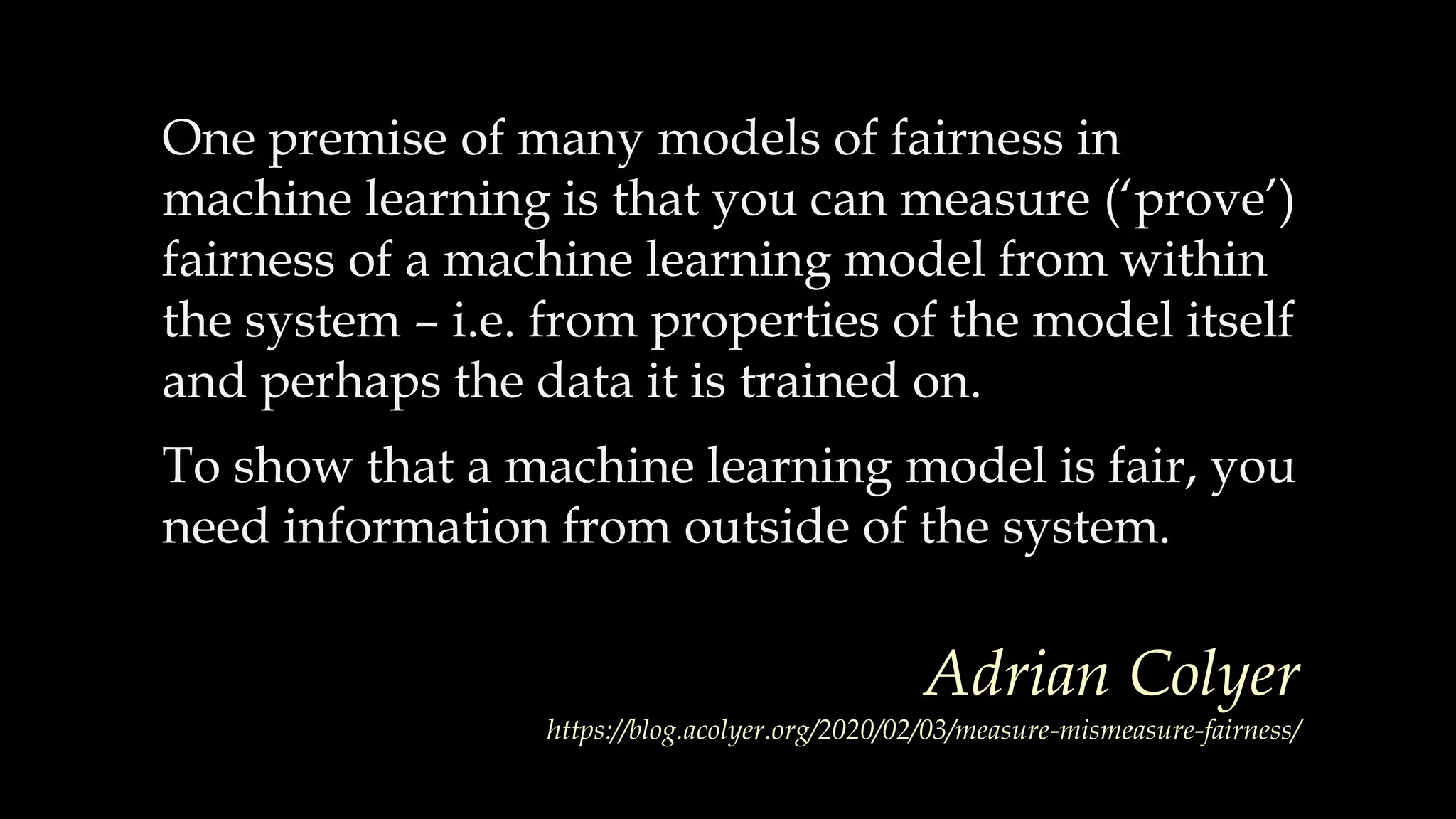 One premise of many models of fairness in
machine learning is that you can measure (‘prove’)
fairness of a machine learning model from within
the system – i.e. from properties of the model itself
and perhaps the data it is trained on.
To show that a machine learning model is fair, you
need information from outside of the system.
Adrian Colyer
https://blog.acolyer.org/2020/02/03/measure-mismeasure-fairness/
 