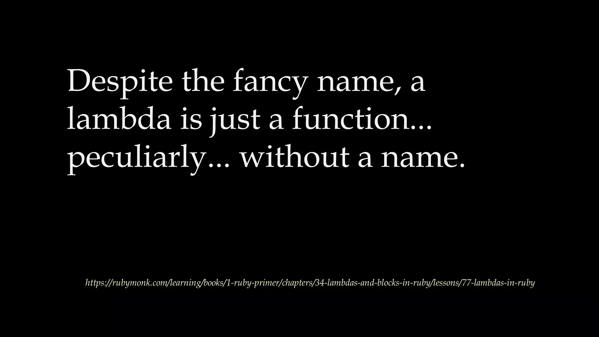 Despite the fancy name, a
lambda is just a function...
peculiarly... without a name.
https://rubymonk.com/learning/books/1-ruby-primer/chapters/34-lambdas-and-blocks-in-ruby/lessons/77-lambdas-in-ruby
 