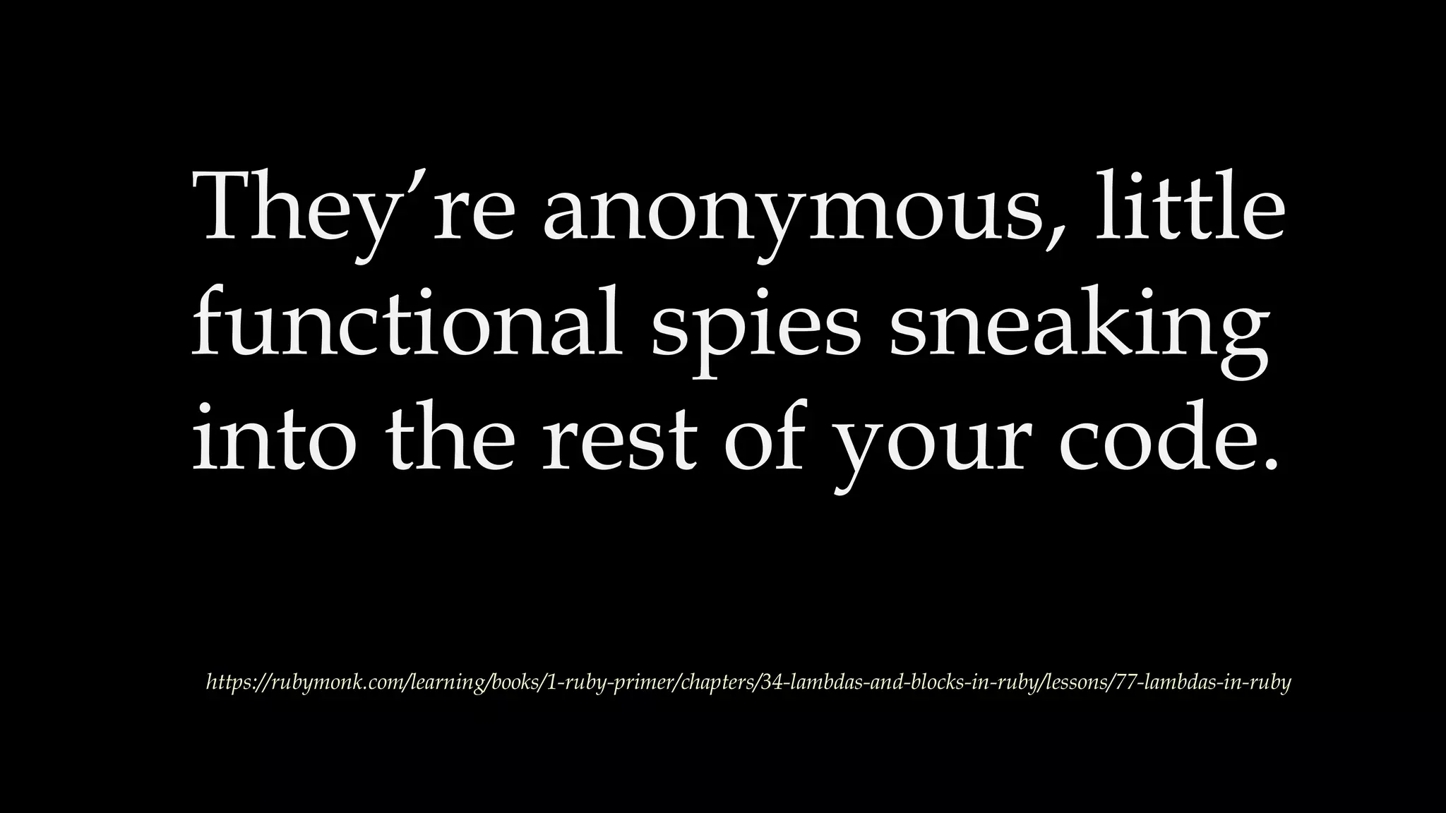 They’re anonymous, little
functional spies sneaking
into the rest of your code.
https://rubymonk.com/learning/books/1-ruby-primer/chapters/34-lambdas-and-blocks-in-ruby/lessons/77-lambdas-in-ruby
 
