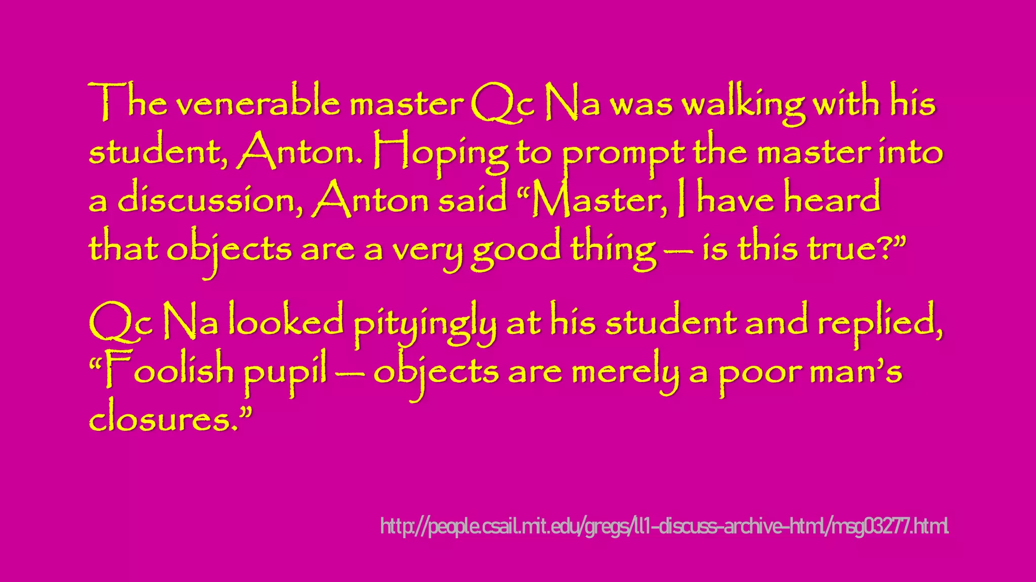 The venerable master Qc Na was walking with his
student, Anton. Hoping to prompt the master into
a discussion, Anton said “Master, I have heard
that objects are a very good thing — is this true?”
Qc Na looked pityingly at his student and replied,
“Foolish pupil — objects are merely a poor man’s
closures.”
http://people.csail.mit.edu/gregs/ll1-discuss-archive-html/msg03277.html
 
