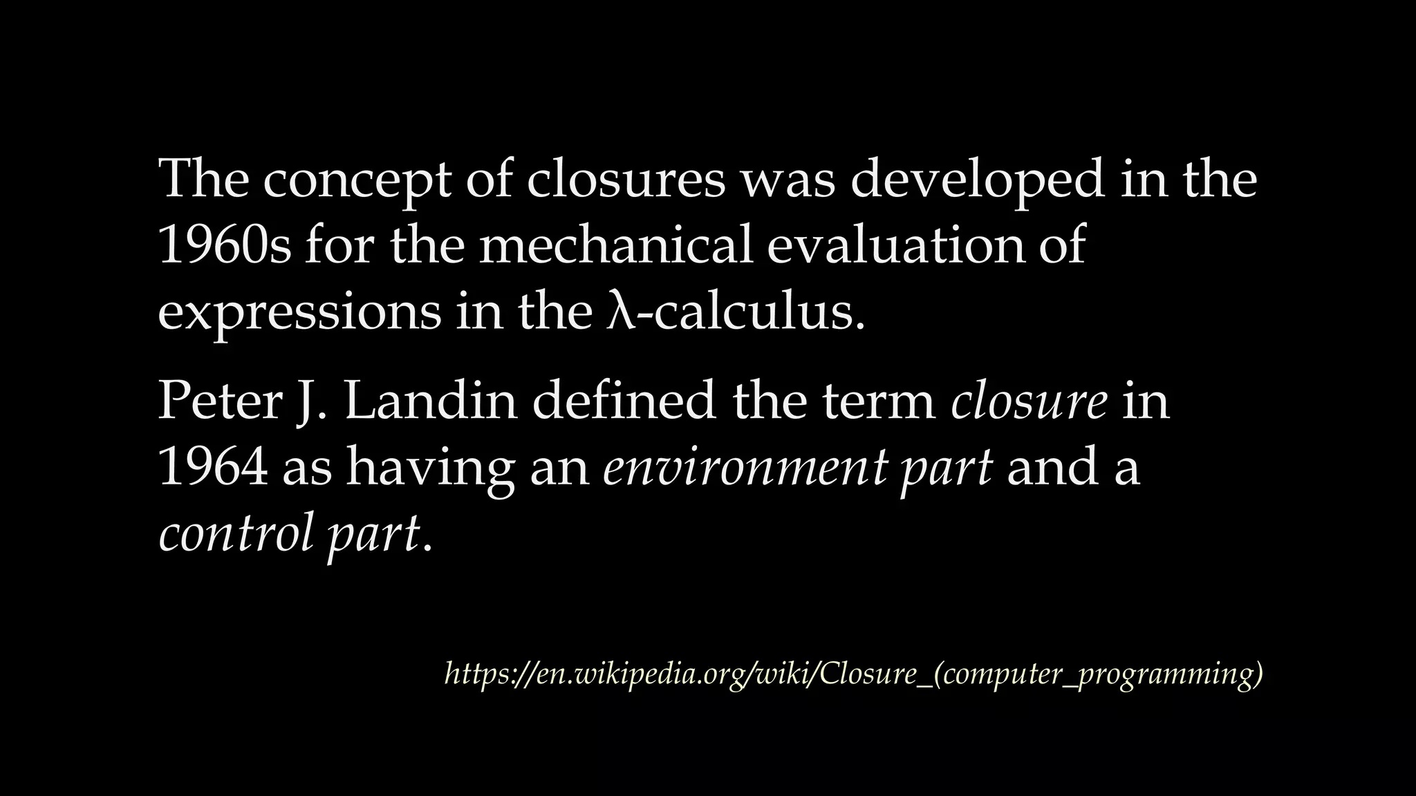 The concept of closures was developed in the
1960s for the mechanical evaluation of
expressions in the λ-calculus.
Peter J. Landin defined the term closure in
1964 as having an environment part and a
control part.
https://en.wikipedia.org/wiki/Closure_(computer_programming)
 