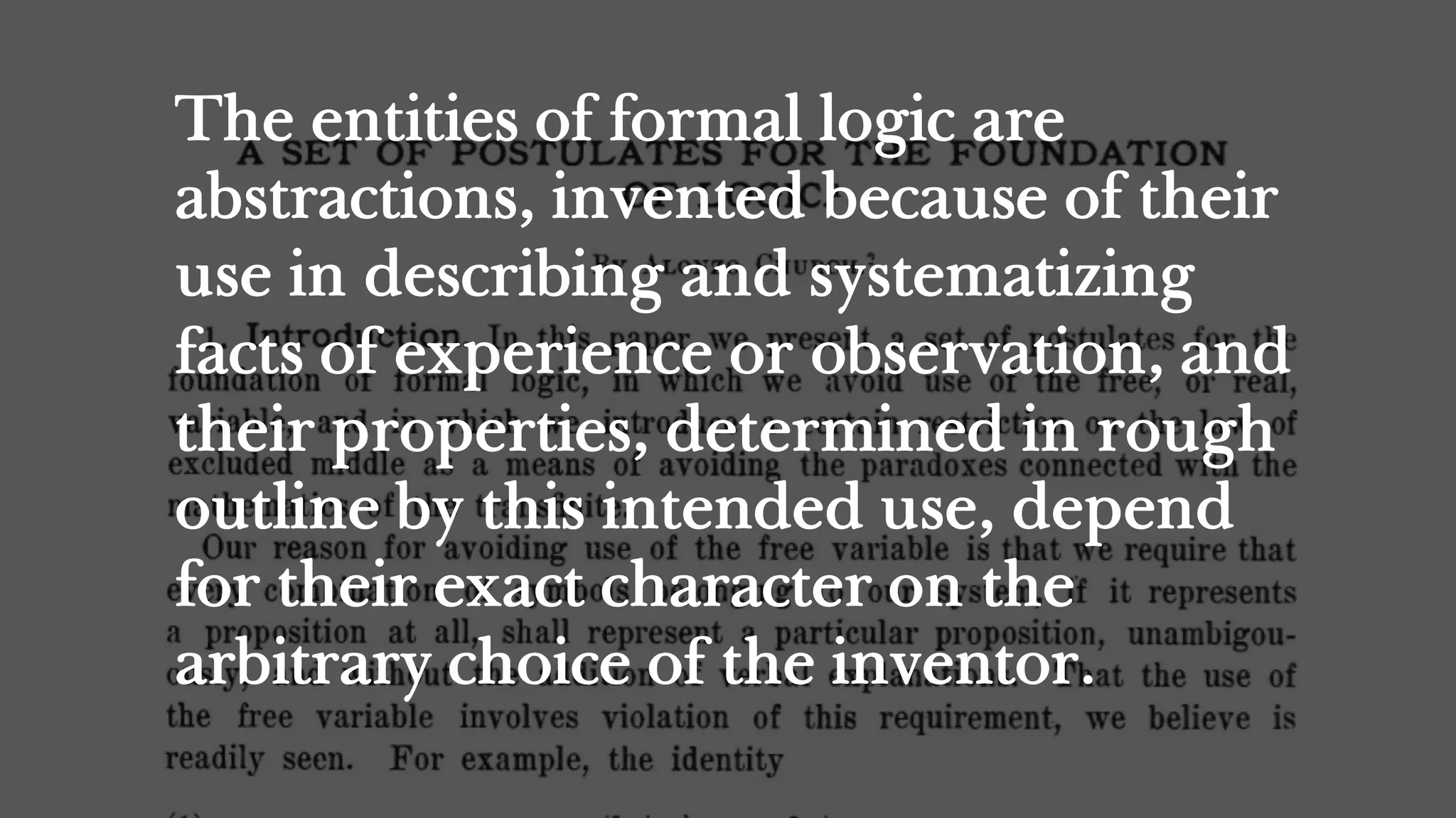 The entities of formal logic are
abstractions, invented because of their
use in describing and systematizing
facts of experience or observation, and
their properties, determined in rough
outline by this intended use, depend
for their exact character on the
arbitrary choice of the inventor.
 