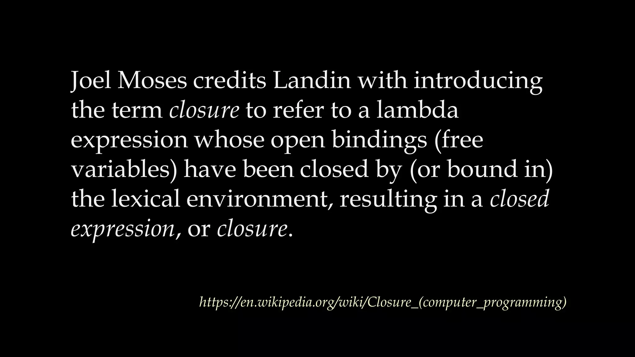 Joel Moses credits Landin with introducing
the term closure to refer to a lambda
expression whose open bindings (free
variables) have been closed by (or bound in)
the lexical environment, resulting in a closed
expression, or closure.
https://en.wikipedia.org/wiki/Closure_(computer_programming)
 