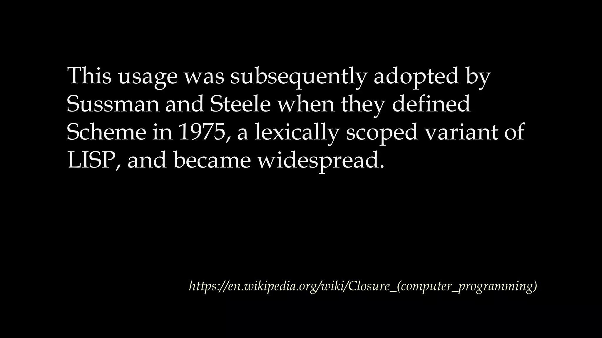 This usage was subsequently adopted by
Sussman and Steele when they defined
Scheme in 1975, a lexically scoped variant of
LISP, and became widespread.
https://en.wikipedia.org/wiki/Closure_(computer_programming)
 