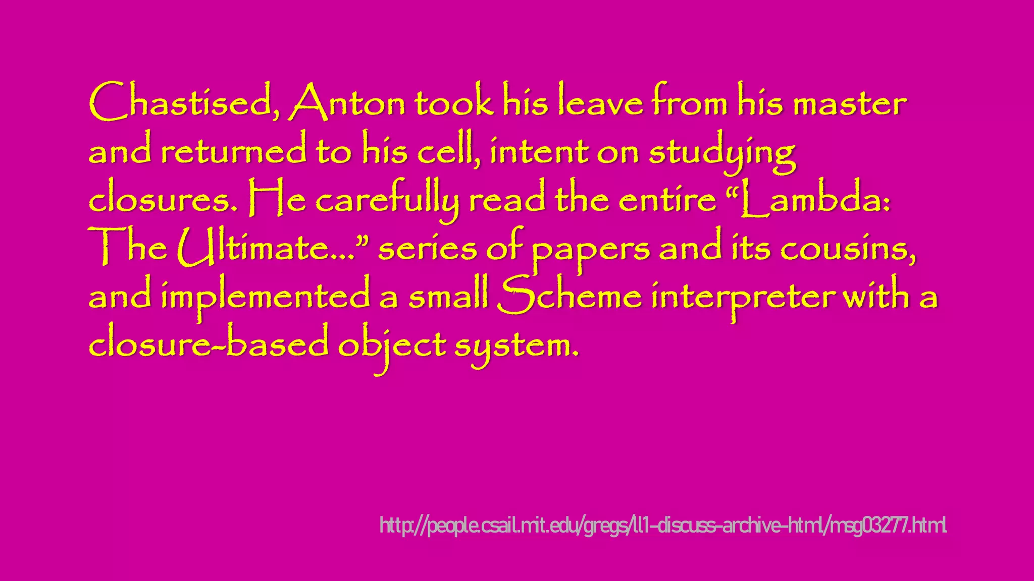 Chastised, Anton took his leave from his master
and returned to his cell, intent on studying
closures. He carefully read the entire “Lambda:
The Ultimate...” series of papers and its cousins,
and implemented a small Scheme interpreter with a
closure-based object system.
http://people.csail.mit.edu/gregs/ll1-discuss-archive-html/msg03277.html
 