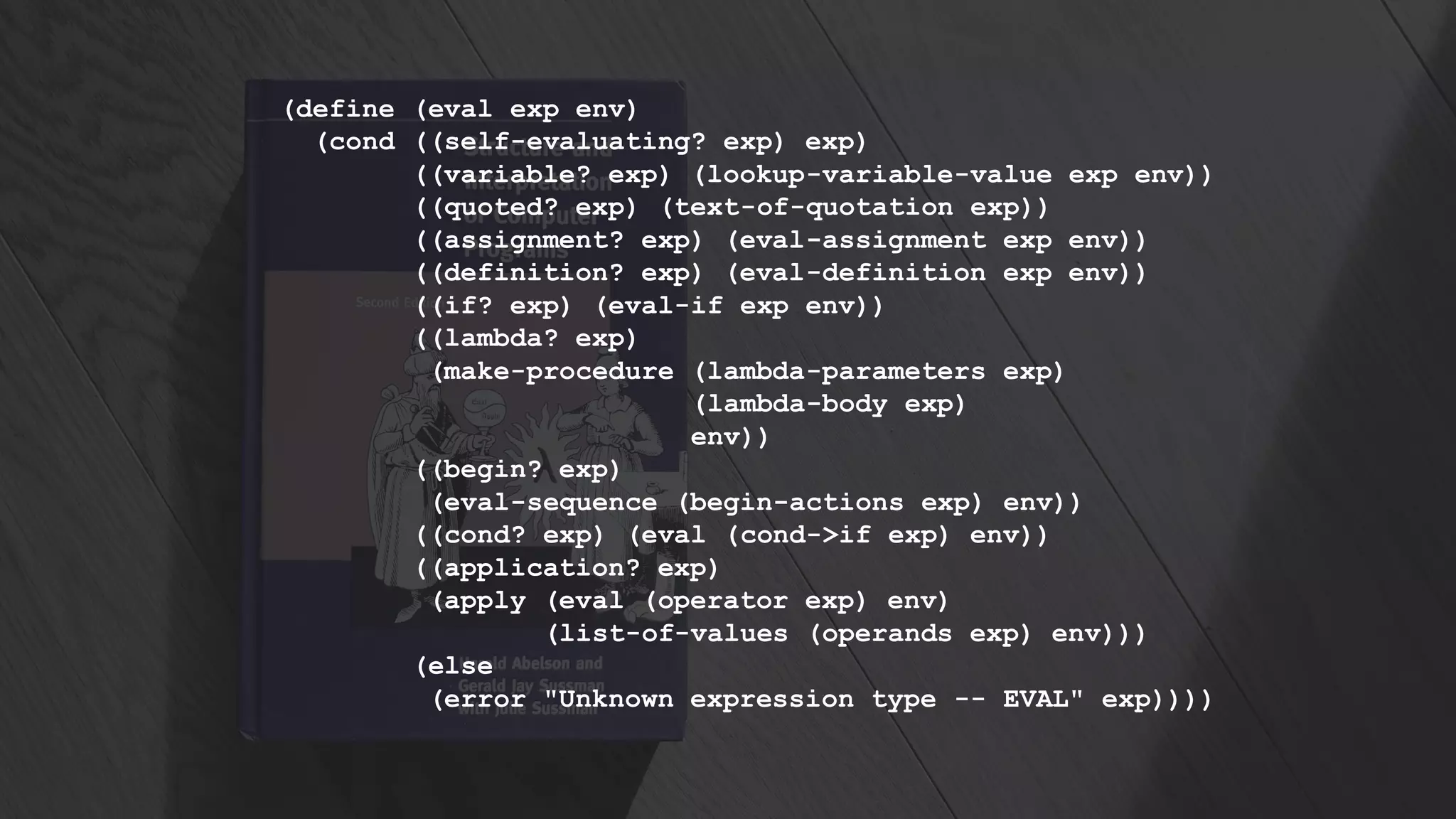 (define (eval exp env)
(cond ((self-evaluating? exp) exp)
((variable? exp) (lookup-variable-value exp env))
((quoted? exp) (text-of-quotation exp))
((assignment? exp) (eval-assignment exp env))
((definition? exp) (eval-definition exp env))
((if? exp) (eval-if exp env))
((lambda? exp)
(make-procedure (lambda-parameters exp)
(lambda-body exp)
env))
((begin? exp)
(eval-sequence (begin-actions exp) env))
((cond? exp) (eval (cond->if exp) env))
((application? exp)
(apply (eval (operator exp) env)
(list-of-values (operands exp) env)))
(else
(error "Unknown expression type -- EVAL" exp))))
 