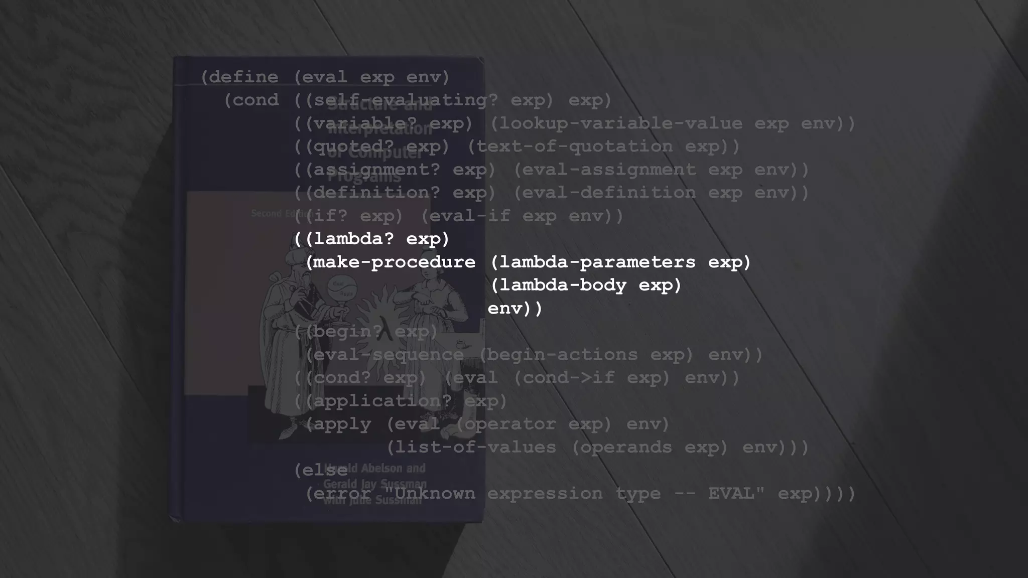 (define (eval exp env)
(cond ((self-evaluating? exp) exp)
((variable? exp) (lookup-variable-value exp env))
((quoted? exp) (text-of-quotation exp))
((assignment? exp) (eval-assignment exp env))
((definition? exp) (eval-definition exp env))
((if? exp) (eval-if exp env))
((lambda? exp)
(make-procedure (lambda-parameters exp)
(lambda-body exp)
env))
((begin? exp)
(eval-sequence (begin-actions exp) env))
((cond? exp) (eval (cond->if exp) env))
((application? exp)
(apply (eval (operator exp) env)
(list-of-values (operands exp) env)))
(else
(error "Unknown expression type -- EVAL" exp))))
 