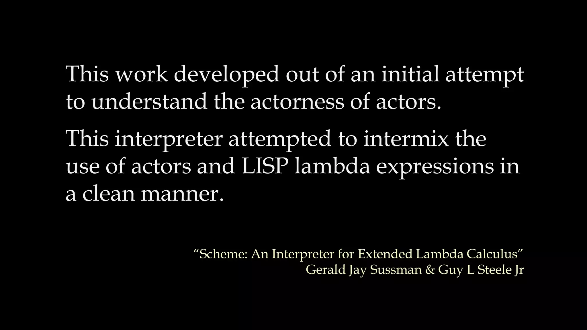 This work developed out of an initial attempt
to understand the actorness of actors.
This interpreter attempted to intermix the
use of actors and LISP lambda expressions in
a clean manner.
“Scheme: An Interpreter for Extended Lambda Calculus”
Gerald Jay Sussman & Guy L Steele Jr
 