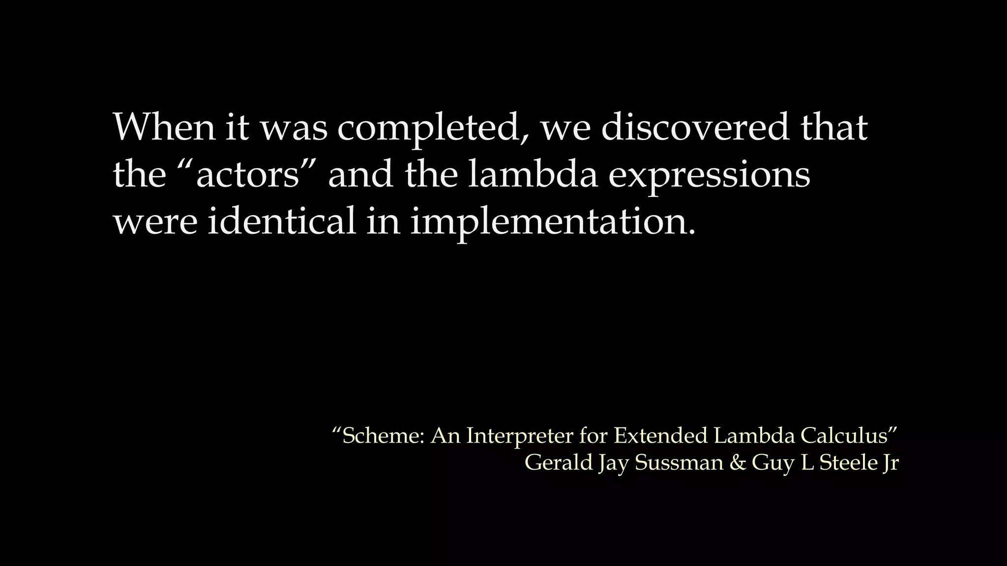 When it was completed, we discovered that
the “actors” and the lambda expressions
were identical in implementation.
“Scheme: An Interpreter for Extended Lambda Calculus”
Gerald Jay Sussman & Guy L Steele Jr
 