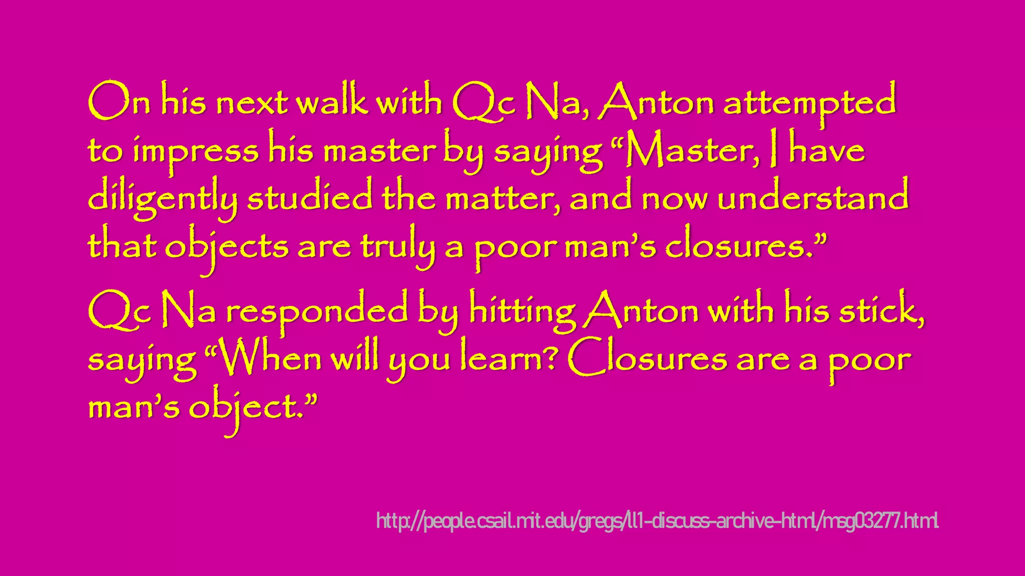 On his next walk with Qc Na, Anton attempted
to impress his master by saying “Master, I have
diligently studied the matter, and now understand
that objects are truly a poor man’s closures.”
Qc Na responded by hitting Anton with his stick,
saying “When will you learn? Closures are a poor
man’s object.”
http://people.csail.mit.edu/gregs/ll1-discuss-archive-html/msg03277.html
 