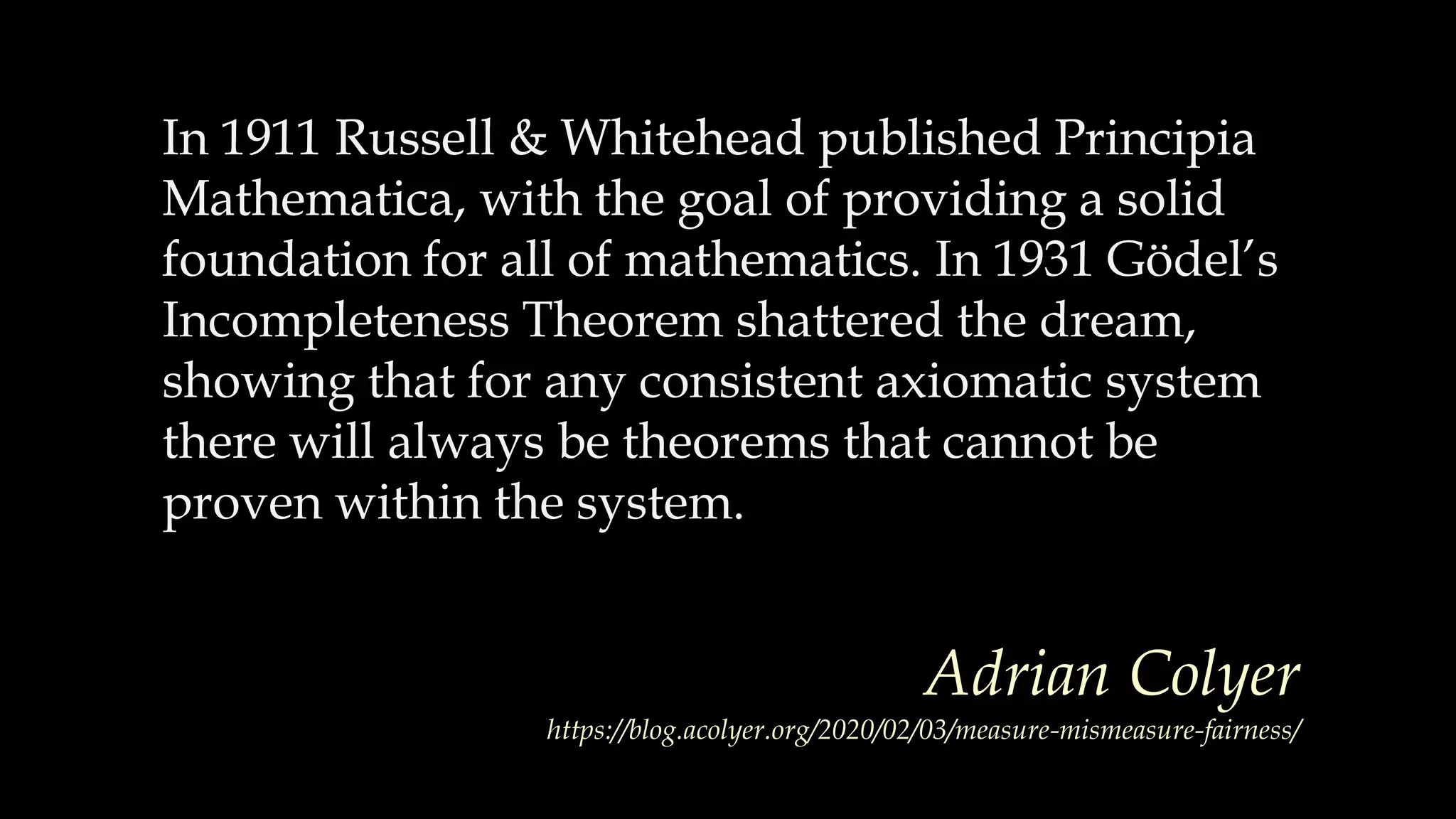 In 1911 Russell & Whitehead published Principia
Mathematica, with the goal of providing a solid
foundation for all of mathematics.
In 1911 Russell & Whitehead published Principia
Mathematica, with the goal of providing a solid
foundation for all of mathematics. In 1931 Gödel’s
Incompleteness Theorem shattered the dream,
showing that for any consistent axiomatic system
there will always be theorems that cannot be
proven within the system.
Adrian Colyer
https://blog.acolyer.org/2020/02/03/measure-mismeasure-fairness/
 
