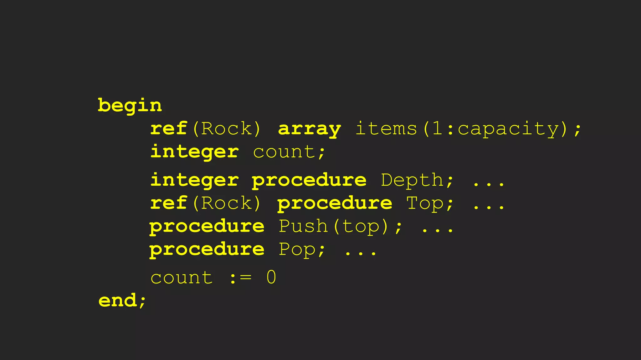 begin
ref(Rock) array items(1:capacity);
integer count;
integer procedure Depth; ...
ref(Rock) procedure Top; ...
procedure Push(top); ...
procedure Pop; ...
count := 0
end;
 