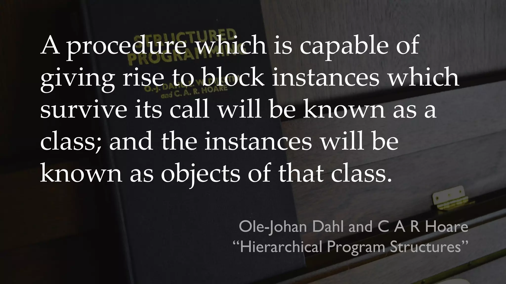 A procedure which is capable of
giving rise to block instances which
survive its call will be known as a
class; and the instances will be
known as objects of that class.
Ole-Johan Dahl and C A R Hoare
“Hierarchical Program Structures”
 