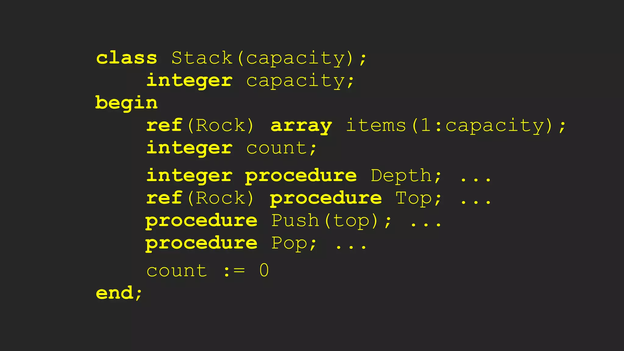 class Stack(capacity);
integer capacity;
begin
ref(Rock) array items(1:capacity);
integer count;
integer procedure Depth; ...
ref(Rock) procedure Top; ...
procedure Push(top); ...
procedure Pop; ...
count := 0
end;
 