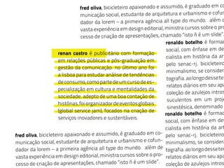 fred oliva, bicicleteiro apaixonado e assumido, é graduado em co
municação social, estudante de arquitetura e urbanismo e cofun
dador da lorem – a primeira agência all type do mundo. além d
vasta experiência em design editorial, ministra cursos sobre o pro
cesso de criação de apresentações, chamado “isto ñ é um slide”.
fred oliva, bicicleteiro apaixonado e assumido, é graduado em co-
municação social, estudante de arquitetura e urbanismo e cofun-
dador da lorem – a primeira agência all type do mundo. além de
vasta experiência em design editorial, ministra cursos sobre o pro-
cesso de criação de apresentações, chamado “isto ñ é um slide”.
ronaldo botelho é formad
social, com ênfase em des
cialista em história da art
pelo senac-rj. bicicleteiro
minimalismo, se considera
tografia.aolongodessetem
relatos diários em seu apa
coleção de azulejos intros
suculentos em um proje
sinestésica, denominado b
ronaldo botelho é formad
social, com ênfase em des
cialista em história da art
pelo senac-rj. bicicleteiro,
minimalismo, se considera
tografia.aolongodessetem
relatos diários em seu apa
coleção de azulejos intros
 
