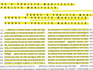 s o b r e o p r o j e t o m a n i f e s t o
s o b r e o p r o j e t o m a n i
p r o j e t o m a n i f e s t o
r e o p r o j e t o m a n i f e s t o
s o b r e o p r o j e t o m a n i f e s t o
	 efêmero, o lambe-lambe surgiu tão logo
urbanização e industrialização se encontr-
aram. por definição, é um veículo de comu-
nicação de massa, que, utilizando a cidade
como suporte, dá voz às mais variadas ide-
ias. democrático, faz do cenário que vive-
mos, um espaço aberto e menos predatório
ao propor aos transeuntes o pouco presente
diálogo.	 para colá-los, utiliza-se o grude,
receita que leva um litro de água, sete col-
heres de farinha de trigo, uma pitada de dis-
posição e coragem a gosto. o rolê é feito à
	 efêmero, o lambe-lambe surgiu tão logo
urbanização e industrialização se encontr-
	 efêmero, o lam
urbanização e ind
pé, cartazes na mochila e balde com cola na
mão, estando inclusive sujeito a abordagens
policiais. o código penal pune com multa ou
detenção quem “destruir, inutilizar ou dete-
riorar coisa alheia”. 	 pegando carona con-
troversa na linguagem, os papéis de parede
se apropriam do espaço público e, em troca,
compartilha um pouquinho de vida em meio
ao caótico fluxo da cidade. por todos os la-
dos, em formatos tímidos ou em enormes
painéis, os cartazes coloridos agradam aos
olhos e, vez ou outra, arranca algum sorriso.
a na
ens
a ou
ete-
on-
ede
oca,
meio
la-
mes
aos
riso.
pé, c
mão
polic
dete
riora
trov
se a
com
ao c
dos
pain
olho
tazes na mochila e balde com cola na
a abordagens
 