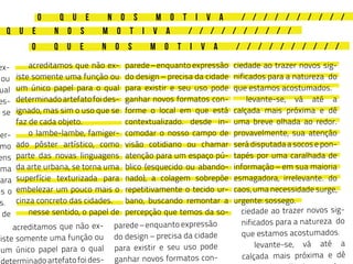 O Q U E N O S M O T I V A / / / / / / / / / /
Q U E N O S M O T I V A / / / / / / / / / /
O Q U E N O S M O T I V A / / / / / / / / / /
	 acreditamos que não ex-
iste somente uma função ou
um único papel para o qual
determinadoartefatofoides-
ignado, mas sim o uso que se
faz de cada objeto.
	 o lambe-lambe, famiger-
ado pôster artístico, como
parte das novas linguagens
da arte urbana, se torna uma
superfície texturizada para
embelezar um pouco mais o
cinza concreto das cidades.
	 nesse sentido, o papel de
ex-
ou
ual
es-
e se
ger-
mo
ens
uma
para
is o
s.
l de
	 acreditamos que não ex-
iste somente uma função ou
um único papel para o qual
eterminadoartefatofoides-
parede – enquanto expressão
do design – precisa da cidade
para existir e seu uso pode
ganhar novos formatos con-
forme o local em que está
contextualizado. desde in-
comodar o nosso campo de
visão cotidiano ou chamar
atenção para um espaço pú-
blico (esquecido ou abando-
nado), a colagem sobrepõe
repetitivamente o tecido ur-
bano, buscando remontar a
percepção que temos da so-
parede – enquanto expressão
do design – precisa da cidade
para existir e seu uso pode
ganhar novos formatos con-
ciedade ao trazer novos sig-
nificados para a natureza do
que estamos acostumados.
	 levante-se, vá até a
calçada mais próxima e dê
uma breve olhada ao redor.
provavelmente, sua atenção
será disputada a socos e pon-
tapés por uma caralhada de
informação – em sua maioria
esmagadora, irrelevante. do
caos, uma necessidade surge,
urgente: sossego.
ciedade ao trazer novos sig-
nificados para a natureza do
que estamos acostumados.
	 levante-se, vá até a
calçada mais próxima e dê
 