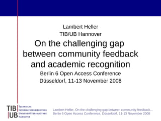Lambert Heller
            TIB/UB Hannover
   On the challenging gap
between community feedback
  and academic recognition
   Berlin 6 Open Access Conference
   Düsseldorf, 11-13 November 2008




        Lambert Heller, On the challenging gap between community feedback...
        Berlin 6 Open Access Conference, Düsseldorf, 11-13 November 2008
 