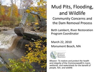 Mud Pits, Flooding,
and Wildlife
Community Concerns and
the Dam Removal Process
Beth Lambert, River Restoration
Program Coordinator
March 22, 2010
Monument Beach, MA

Mission: To restore and protect the health
and integrity of the Commonwealth's rivers,
wetlands, and watersheds for the benefit of
people, fish, and wildlife

 