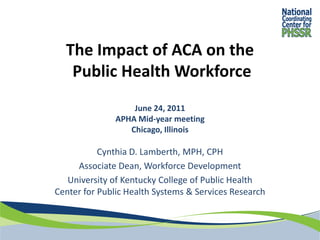 The Impact of ACA on the
   Public Health Workforce
                   June 24, 2011
               APHA Mid-year meeting
                  Chicago, Illinois

           Cynthia D. Lamberth, MPH, CPH
     Associate Dean, Workforce Development
   University of Kentucky College of Public Health
Center for Public Health Systems & Services Research
 