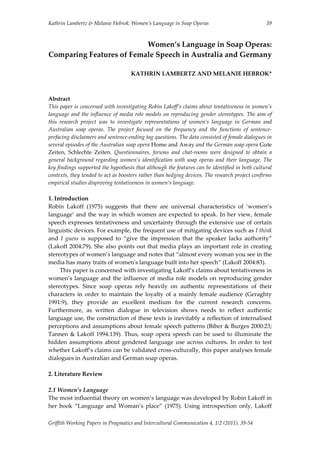 Kathrin Lambertz & Melanie Hebrok: Women’s Language in Soap Operas   39
Women’s Language in Soap Operas: 
Comparing Features of Female Speech in Australia and Germany 
 
KATHRIN LAMBERTZ AND MELANIE HEBROK* 
 
 
Abstract 
This paper is concerned with investigating Robin Lakoff’s claims about tentativeness in women’s 
language and the influence of media role models on reproducing gender stereotypes. The aim of 
this  research  project  was  to  investigate  representations  of  women’s  language  in  German  and 
Australian  soap  operas.  The  project  focused  on  the  frequency  and  the  functions  of  sentence‐
prefacing disclaimers and sentence‐ending tag questions. The data consisted of female dialogues in 
several episodes of the Australian soap opera Home and Away and the German soap opera Gute 
Zeiten,  Schlechte  Zeiten.  Questionnaires,  forums  and  chat‐rooms  were  designed  to  obtain  a 
general background regarding women’s identification with soap operas and their language. The 
key findings supported the hypothesis that although the features can be identified in both cultural 
contexts, they tended to act as boosters rather than hedging devices. The research project confirms 
empirical studies disproving tentativeness in women’s language. 
 
1. Introduction 
Robin  Lakoff  (1975)  suggests  that  there  are  universal  characteristics  of  ‘women’s 
language’ and the way in which women are expected to speak. In her view, female 
speech expresses tentativeness and uncertainty through the extensive use of certain 
linguistic devices. For example, the frequent use of mitigating devices such as I think 
and  I  guess  is  supposed  to  “give  the  impression  that  the  speaker  lacks  authority” 
(Lakoff 2004:79). She also points out that media plays an important role in creating 
stereotypes of women’s language and notes that “almost every woman you see in the 
media has many traits of womenʹs language built into her speech” (Lakoff 2004:83).   
  This paper is concerned with investigating Lakoff’s claims about tentativeness in 
women’s language and the influence of media role models on reproducing gender 
stereotypes.  Since  soap  operas  rely  heavily  on  authentic  representations  of  their 
characters in order to  maintain the loyalty of a mainly female audience (Geraghty 
1991:9),  they  provide  an  excellent  medium  for  the  current  research  concerns. 
Furthermore,  as  written  dialogue  in  television  shows  needs  to  reflect  authentic 
language use, the construction of these texts is inevitably a reflection of internalised 
perceptions and assumptions about female speech patterns (Biber & Burges 2000:23; 
Tannen & Lakoff 1994:139). Thus, soap opera speech can be used to illuminate the 
hidden assumptions about gendered language  use across cultures. In order to test 
whether Lakoff’s claims can be validated cross‐culturally, this paper analyses female 
dialogues in Australian and German soap operas. 
 
2. Literature Review 
 
2.1 Women’s Language 
The most influential theory on women’s language was developed by Robin Lakoff in 
her  book  “Language  and  Woman’s  place”  (1975).  Using  introspection  only,  Lakoff 
Griffith Working Papers in Pragmatics and Intercultural Communication 4, 1/2 (2011), 39‐54 
 