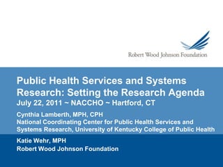 Public Health Services and Systems Research: Setting the Research AgendaJuly 22, 2011 ~ NACCHO ~ Hartford, CT Cynthia Lamberth, MPH, CPH  National Coordinating Center for Public Health Services and Systems Research, University of Kentucky College of Public Health Katie Wehr, MPH  Robert Wood Johnson Foundation 