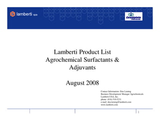 Lamberti Product List
Agrochemical Surfactants &
       Adjuvants

       August 2008
                     Contact Information: Don Leming
                     Business Development Manager Agrochemicals
                     Lamberti USA, Inc.
                     phone: (816) 510-5231
                     e-mail: don.leming@lamberti.com
                     www.lamberti.com


                                                         1
 